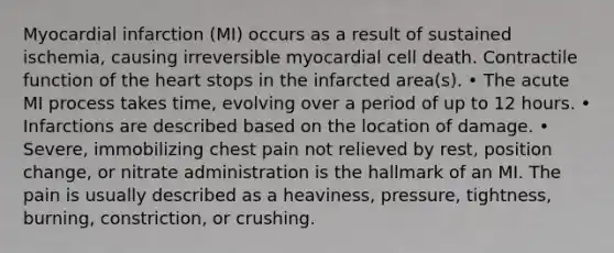 Myocardial infarction (MI) occurs as a result of sustained ischemia, causing irreversible myocardial cell death. Contractile function of the heart stops in the infarcted area(s). • The acute MI process takes time, evolving over a period of up to 12 hours. • Infarctions are described based on the location of damage. • Severe, immobilizing chest pain not relieved by rest, position change, or nitrate administration is the hallmark of an MI. The pain is usually described as a heaviness, pressure, tightness, burning, constriction, or crushing.