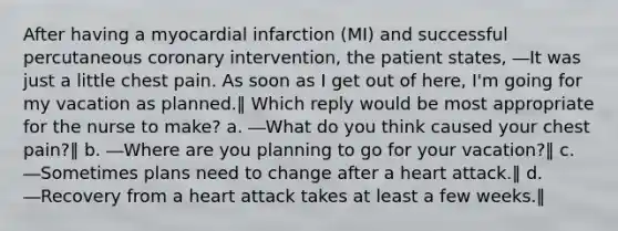 After having a myocardial infarction (MI) and successful percutaneous coronary intervention, the patient states, ―It was just a little chest pain. As soon as I get out of here, I'm going for my vacation as planned.‖ Which reply would be most appropriate for the nurse to make? a. ―What do you think caused your chest pain?‖ b. ―Where are you planning to go for your vacation?‖ c. ―Sometimes plans need to change after a heart attack.‖ d. ―Recovery from a heart attack takes at least a few weeks.‖