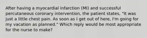 After having a myocardial infarction (MI) and successful percutaneous coronary intervention, the patient states, "It was just a little chest pain. As soon as I get out of here, I'm going for my vacation as planned." Which reply would be most appropriate for the nurse to make?