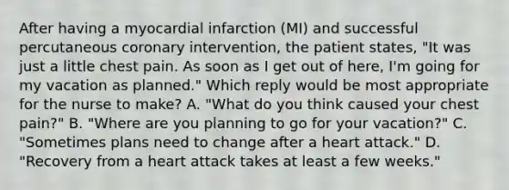 After having a myocardial infarction (MI) and successful percutaneous coronary intervention, the patient states, "It was just a little chest pain. As soon as I get out of here, I'm going for my vacation as planned." Which reply would be most appropriate for the nurse to make? A. "What do you think caused your chest pain?" B. "Where are you planning to go for your vacation?" C. "Sometimes plans need to change after a heart attack." D. "Recovery from a heart attack takes at least a few weeks."