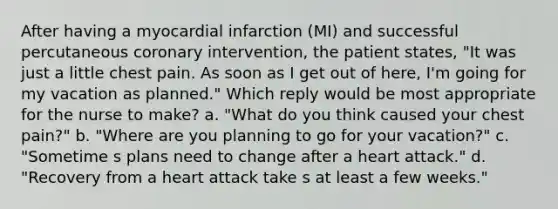 After having a myocardial infarction (MI) and successful percutaneous coronary intervention, the patient states, "It was just a little chest pain. As soon as I get out of here, I'm going for my vacation as planned." Which reply would be most appropriate for the nurse to make? a. "What do you think caused your chest pain?" b. "Where are you planning to go for your vacation?" c. "Sometime s plans need to change after a heart attack." d. "Recovery from a heart attack take s at least a few weeks."