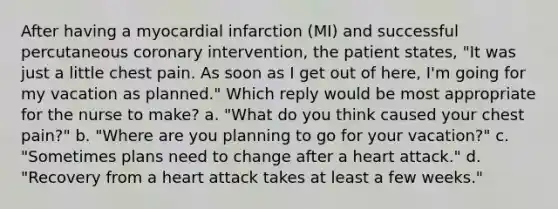 After having a myocardial infarction (MI) and successful percutaneous coronary intervention, the patient states, "It was just a little chest pain. As soon as I get out of here, I'm going for my vacation as planned." Which reply would be most appropriate for the nurse to make? a. "What do you think caused your chest pain?" b. "Where are you planning to go for your vacation?" c. "Sometimes plans need to change after a heart attack." d. "Recovery from a heart attack takes at least a few weeks."