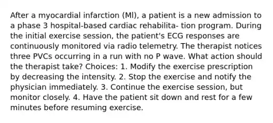 After a myocardial infarction (Ml), a patient is a new admission to a phase 3 hospital-based cardiac rehabilita- tion program. During the initial exercise session, the patient's ECG responses are continuously monitored via radio telemetry. The therapist notices three PVCs occurring in a run with no P wave. What action should the therapist take? Choices: 1. Modify the exercise prescription by decreasing the intensity. 2. Stop the exercise and notify the physician immediately. 3. Continue the exercise session, but monitor closely. 4. Have the patient sit down and rest for a few minutes before resuming exercise.