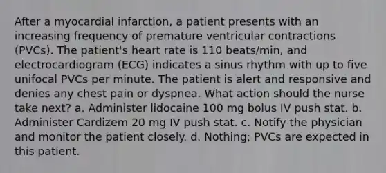 After a myocardial infarction, a patient presents with an increasing frequency of premature ventricular contractions (PVCs). The patient's heart rate is 110 beats/min, and electrocardiogram (ECG) indicates a sinus rhythm with up to five unifocal PVCs per minute. The patient is alert and responsive and denies any chest pain or dyspnea. What action should the nurse take next? a. Administer lidocaine 100 mg bolus IV push stat. b. Administer Cardizem 20 mg IV push stat. c. Notify the physician and monitor the patient closely. d. Nothing; PVCs are expected in this patient.