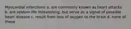 Myocardial infarctions a. are commonly known as heart attacks b. are seldom life threatening, but serve as a signal of possible heart disease c. result from loss of oxygen to the brain d. none of these