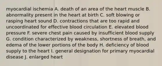 myocardial ischemia A. death of an area of the heart muscle B. abnormality present in the heart at birth C. soft blowing or rasping heart sound D. contractions that are too rapid and uncoordinated for effective blood circulation E. elevated blood pressure F. severe chest pain caused by insufficient blood supply G. condition characterized by weakness, shortness of breath, and edema of the lower portions of the body H. deficiency of blood supply to the heart I. general designation for primary myocardial disease J. enlarged heart