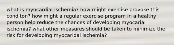 what is myocardial ischemia? how might exercise provoke this conditon? how might a regular exercise program in a healthy person help reduce the chances of developing myocarial ischemia? what other measures should be taken to minimize the risk for developing myocaridal ischemia?