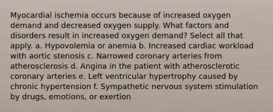 Myocardial ischemia occurs because of increased oxygen demand and decreased oxygen supply. What factors and disorders result in increased oxygen demand? Select all that apply. a. Hypovolemia or anemia b. Increased cardiac workload with aortic stenosis c. Narrowed coronary arteries from atherosclerosis d. Angina in the patient with atherosclerotic coronary arteries e. Left ventricular hypertrophy caused by chronic hypertension f. Sympathetic nervous system stimulation by drugs, emotions, or exertion