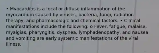 • Myocarditis is a focal or diffuse inflammation of the myocardium caused by viruses, bacteria, fungi, radiation therapy, and pharmacologic and chemical factors. • Clinical manifestations include the following: o Fever, fatigue, malaise, myalgias, pharyngitis, dyspnea, lymphadenopathy, and nausea and vomiting are early systemic manifestations of the viral illness.