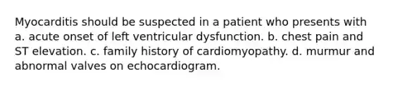 Myocarditis should be suspected in a patient who presents with a. acute onset of left ventricular dysfunction. b. chest pain and ST elevation. c. family history of cardiomyopathy. d. murmur and abnormal valves on echocardiogram.