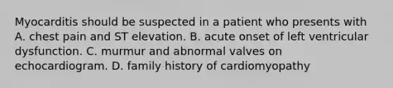 Myocarditis should be suspected in a patient who presents with A. chest pain and ST elevation. B. acute onset of left ventricular dysfunction. C. murmur and abnormal valves on echocardiogram. D. family history of cardiomyopathy