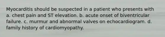 Myocarditis should be suspected in a patient who presents with a. chest pain and ST elevation. b. acute onset of biventricular failure. c. murmur and abnormal valves on echocardiogram. d. family history of cardiomyopathy.