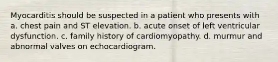 Myocarditis should be suspected in a patient who presents with a. chest pain and ST elevation. b. acute onset of left ventricular dysfunction. c. family history of cardiomyopathy. d. murmur and abnormal valves on echocardiogram.