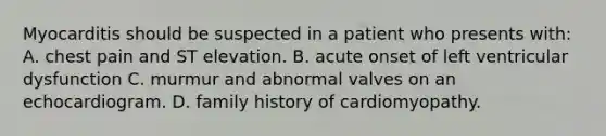 Myocarditis should be suspected in a patient who presents with: A. chest pain and ST elevation. B. acute onset of left ventricular dysfunction C. murmur and abnormal valves on an echocardiogram. D. family history of cardiomyopathy.