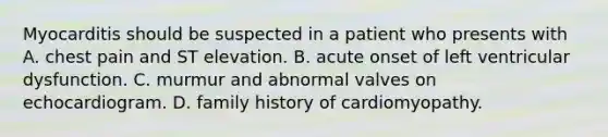 Myocarditis should be suspected in a patient who presents with A. chest pain and ST elevation. B. acute onset of left ventricular dysfunction. C. murmur and abnormal valves on echocardiogram. D. family history of cardiomyopathy.