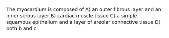 The myocardium is composed of A) an outer fibrous layer and an inner serous layer B) cardiac muscle tissue C) a simple squamous epithelium and a layer of areolar connective tissue D) both b and c