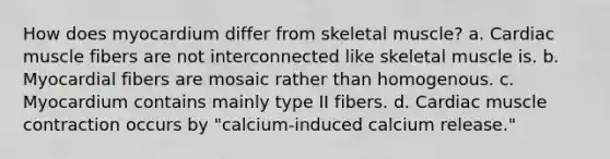 How does myocardium differ from skeletal muscle? a. Cardiac muscle fibers are not interconnected like skeletal muscle is. b. Myocardial fibers are mosaic rather than homogenous. c. Myocardium contains mainly type II fibers. d. Cardiac muscle contraction occurs by "calcium-induced calcium release."