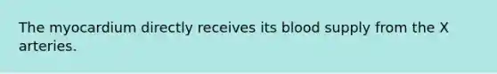 The myocardium directly receives its blood supply from the X arteries.