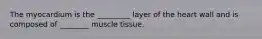 The myocardium is the _________ layer of the heart wall and is composed of ________ muscle tissue.