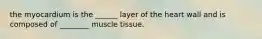 the myocardium is the ______ layer of the heart wall and is composed of ________ muscle tissue.