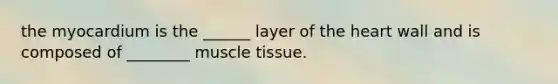 the myocardium is the ______ layer of the heart wall and is composed of ________ muscle tissue.