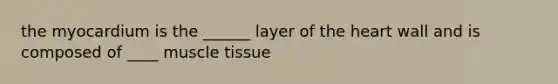 the myocardium is the ______ layer of the heart wall and is composed of ____ muscle tissue