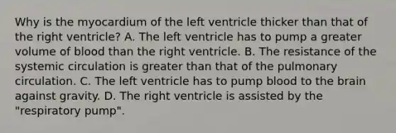 Why is the myocardium of the left ventricle thicker than that of the right ventricle? A. The left ventricle has to pump a greater volume of blood than the right ventricle. B. The resistance of the systemic circulation is greater than that of the pulmonary circulation. C. The left ventricle has to pump blood to the brain against gravity. D. The right ventricle is assisted by the "respiratory pump".