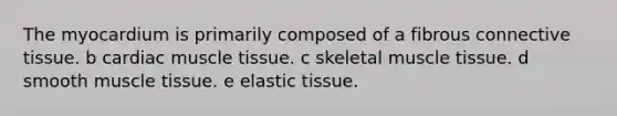 The myocardium is primarily composed of a fibrous connective tissue. b cardiac muscle tissue. c skeletal muscle tissue. d smooth muscle tissue. e elastic tissue.