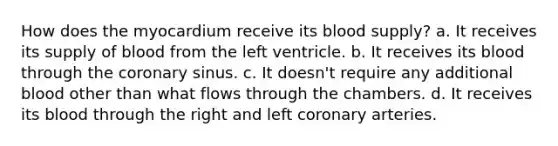 How does the myocardium receive its blood supply? a. It receives its supply of blood from the left ventricle. b. It receives its blood through the coronary sinus. c. It doesn't require any additional blood other than what flows through the chambers. d. It receives its blood through the right and left coronary arteries.