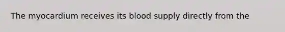 The myocardium receives its blood supply directly from the