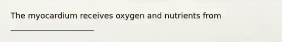 The myocardium receives oxygen and nutrients from _____________________