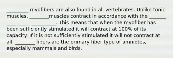 _________ myofibers are also found in all vertebrates. Unlike tonic muscles, ________muscles contract in accordance with the _______ ____ _____ __________. This means that when the myofiber has been sufficiently stimulated it will contract at 100% of its capacity. If it is not sufficiently stimulated it will not contract at all. ________ fibers are the primary fiber type of amniotes, especially mammals and birds.