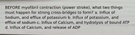 BEFORE myofibril contraction (power stroke), what two things must happen for strong cross-bridges to form? a. Influx of Sodium, and efflux of potassium b. Influx of potassium, and efflux of sodium c. Influx of Calcium, and hydrolysis of bound ATP d. Influx of Calcium, and release of ADP