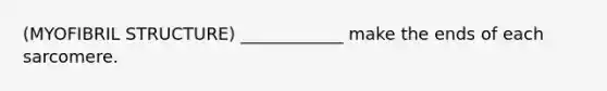 (MYOFIBRIL STRUCTURE) ____________ make the ends of each sarcomere.