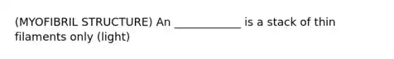 (MYOFIBRIL STRUCTURE) An ____________ is a stack of thin filaments only (light)