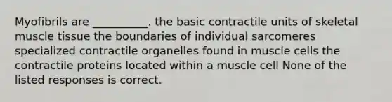 Myofibrils are __________. the basic contractile units of skeletal muscle tissue the boundaries of individual sarcomeres specialized contractile organelles found in muscle cells the contractile proteins located within a muscle cell None of the listed responses is correct.