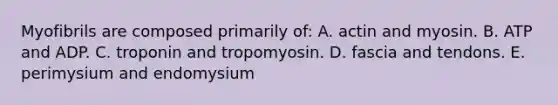 Myofibrils are composed primarily of: A. actin and myosin. B. ATP and ADP. C. troponin and tropomyosin. D. fascia and tendons. E. perimysium and endomysium