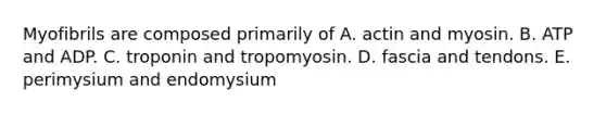 Myofibrils are composed primarily of A. actin and myosin. B. ATP and ADP. C. troponin and tropomyosin. D. fascia and tendons. E. perimysium and endomysium