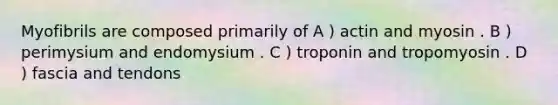 Myofibrils are composed primarily of A ) actin and myosin . B ) perimysium and endomysium . C ) troponin and tropomyosin . D ) fascia and tendons