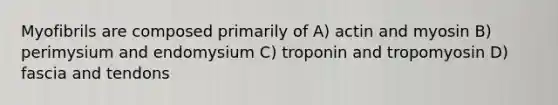 Myofibrils are composed primarily of A) actin and myosin B) perimysium and endomysium C) troponin and tropomyosin D) fascia and tendons