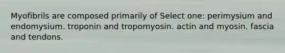 Myofibrils are composed primarily of Select one: perimysium and endomysium. troponin and tropomyosin. actin and myosin. fascia and tendons.