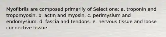 Myofibrils are composed primarily of Select one: a. troponin and tropomyosin. b. actin and myosin. c. perimysium and endomysium. d. fascia and tendons. e. nervous tissue and loose connective tissue