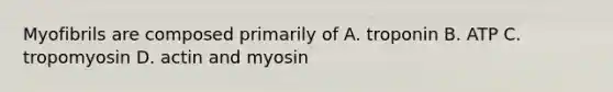 Myofibrils are composed primarily of A. troponin B. ATP C. tropomyosin D. actin and myosin