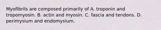 Myofibrils are composed primarily of A. troponin and tropomyosin. B. actin and myosin. C. fascia and tendons. D. perimysium and endomysium.