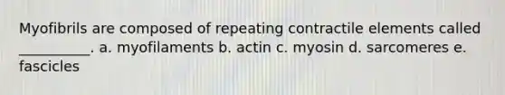 Myofibrils are composed of repeating contractile elements called __________. a. myofilaments b. actin c. myosin d. sarcomeres e. fascicles