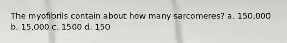 The myofibrils contain about how many sarcomeres? a. 150,000 b. 15,000 c. 1500 d. 150