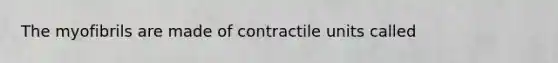 The myofibrils are made of contractile units called