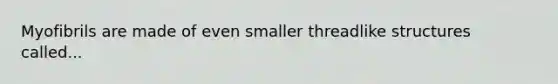 Myofibrils are made of even smaller threadlike structures called...