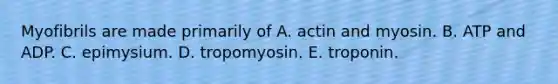 Myofibrils are made primarily of A. actin and myosin. B. ATP and ADP. C. epimysium. D. tropomyosin. E. troponin.