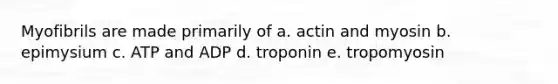 Myofibrils are made primarily of a. actin and myosin b. epimysium c. ATP and ADP d. troponin e. tropomyosin